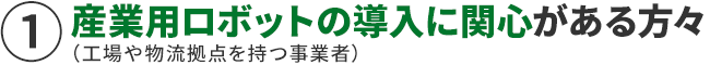 産業用ロボットの導入に関心がある方々（工場や物流拠点を持つ事業者）